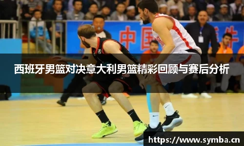 西班牙男篮对决意大利男篮精彩回顾与赛后分析