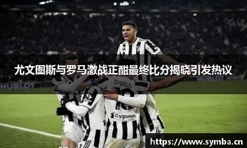 尤文图斯与罗马激战正酣最终比分揭晓引发热议