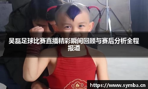 吴磊足球比赛直播精彩瞬间回顾与赛后分析全程报道